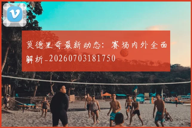 莫德里奇最新动态:赛场内外全面解析_20260703181750