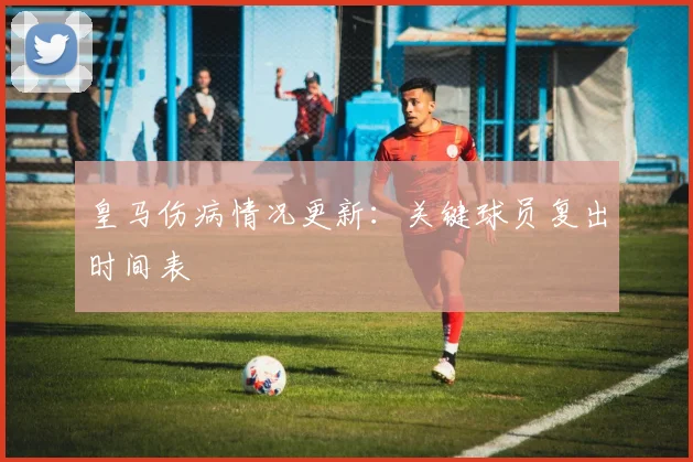 皇马伤病情况更新：关键球员复出时间表