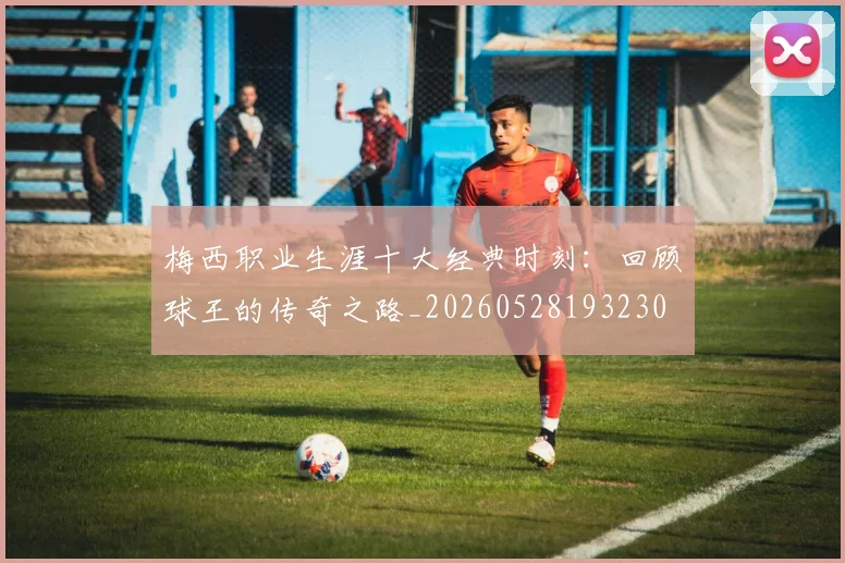 梅西职业生涯十大经典时刻：回顾球王的传奇之路_20260528193230
