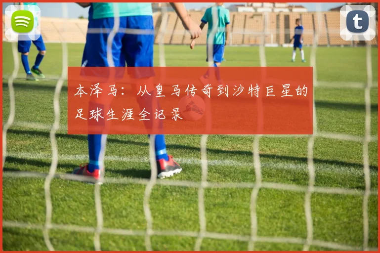 本泽马：从皇马传奇到沙特巨星的足球生涯全记录