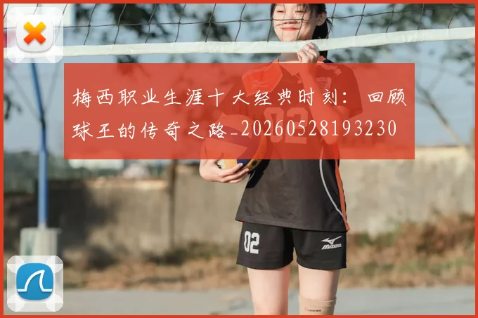 梅西职业生涯十大经典时刻：回顾球王的传奇之路_20260528193230